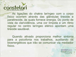 As ligações do chakra laríngeo com o corpo
físico ocorrem através das glândulas tireoide e
paratireoide, às quais fornece energia. Do ponto de
vista da clarividência, uma cor límpida e um ritmo
regular no centro laríngeo etérico apontam uma
tireoide saudável.
Quando ativado proporciona melhor sintonia
para a psicofonia nos trabalhos, auxiliando os
bioenergéticos que irão se comunicar via mediador
físico.
 