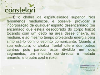 É o chakra da espiritualidade superior. Nos
fenômenos mediúnicos, é possível provocar a
incorporação de qualquer espírito desencarnado (ou
encarnado que esteja desdobrado do corpo físico)
tocando com um dedo na área desse chakra, no
médium, e ao mesmo tempo projetando energia para
sintonizá-lo com o espírito comunicante. Quanto à
sua estrutura, o chakra frontal difere dos outros
centros pois parece estar dividido em dois
segmentos, um metade cor-de-rosa e metade
amarelo, e o outro azul e roxo.
 