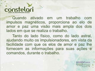 Quando ativado em um trabalho com
impulsos magnéticos, proporciona ao elo de
amor e paz uma visão mais ampla dos dois
lados em que se realiza o trabalho.
Tanto do lado físico, como do lado astral,
ajudando muito os impulsionadores, em vista da
facilidade com que os elos de amor e paz lhe
fornecem as informações para suas ações e
comandos, durante o trabalho.
 