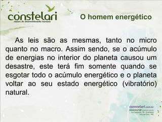 As leis são as mesmas, tanto no micro
quanto no macro. Assim sendo, se o acúmulo
de energias no interior do planeta causou um
desastre, este terá fim somente quando se
esgotar todo o acúmulo energético e o planeta
voltar ao seu estado energético (vibratório)
natural.
O homem energético
 