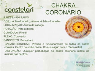 CHAKRA
CORONÁRIO
RAIZES - 960 RAIOS.
COR: núcleo dourado, pétalas violetas douradas.
LOCALIZAÇÃO: Acima da cabeça.
ROTAÇÃO: Para a direita.
GLÂNDULA: Pineal.
PLEXO: Coronário.
SANSCRITO: Sahashara.
CARACTERISTICAS: Preside o funcionamento de todos os outros
chakras. Centro da união divina. Comunicação com o Plano Astral.
DISFUNÇÃO: Qualquer perturbação no centro coronário reflete na
maioria dos centros.
 