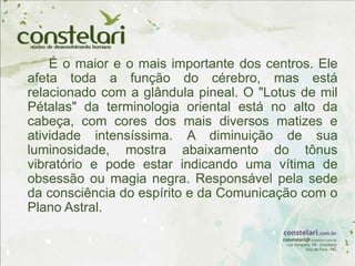 É o maior e o mais importante dos centros. Ele
afeta toda a função do cérebro, mas está
relacionado com a glândula pineal. O "Lotus de mil
Pétalas" da terminologia oriental está no alto da
cabeça, com cores dos mais diversos matizes e
atividade intensíssima. A diminuição de sua
luminosidade, mostra abaixamento do tônus
vibratório e pode estar indicando uma vítima de
obsessão ou magia negra. Responsável pela sede
da consciência do espírito e da Comunicação com o
Plano Astral.
 