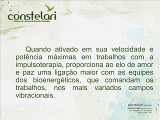 Quando ativado em sua velocidade e
potência máximas em trabalhos com a
impulsoterapia, proporciona ao elo de amor
e paz uma ligação maior com as equipes
dos bioenergéticos, que comandam os
trabalhos, nos mais variados campos
vibracionais.
 