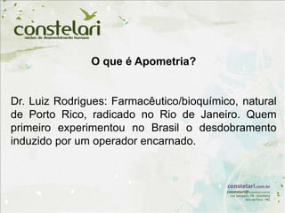 O que é Apometria?
Dr. Luiz Rodrigues: Farmacêutico/bioquímico, natural
de Porto Rico, radicado no Rio de Janeiro. Quem
primeiro experimentou no Brasil o desdobramento
induzido por um operador encarnado.
 