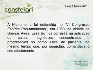 A Hipnometria foi defendida no “VI Congresso
Espírita Pan-americano”, em 1963, na cidade de
Buenos Aires. Essa técnica consistia na aplicação
de pulsos magnéticos concentrados e
progressivos no corpo astral do paciente, ao
mesmo tempo que, por sugestão, comandava o
seu afastamento.
O que é Apometria?
 