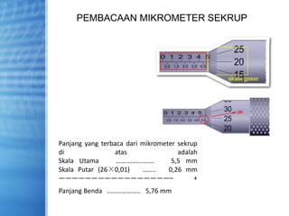 PEMBACAAN MIKROMETER SEKRUP
Panjang yang terbaca dari mikrometer sekrup
di atas adalah
Skala Utama ………………….. 5,5 mm
Skala Putar (26×0,01) …….. 0,26 mm
—————————————————– +
Panjang Benda ……………….. 5,76 mm
 