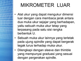 MIKROMETER LUAR
• Alat ukur yang dapat mengukur dimensi
luar dengan cara membaca jarak antara
dua muka ukur sejajar yang berhadapan,
yaitu sebuah muka ukur tetap yang
terpasang pada satu sisi rangka
berbentuk U.
• Sebuah muka ukur lainnya yang terletak
pada ujung spindle yang dapat bergerak
tegak lurus terhadap muka ukur.
• Dilengkapi dengan sleeve dan thimble
yang mempunyai graduasi yang sesuai
dengan pergerakan spindle.
 