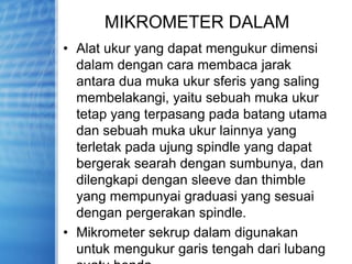MIKROMETER DALAM
• Alat ukur yang dapat mengukur dimensi
dalam dengan cara membaca jarak
antara dua muka ukur sferis yang saling
membelakangi, yaitu sebuah muka ukur
tetap yang terpasang pada batang utama
dan sebuah muka ukur lainnya yang
terletak pada ujung spindle yang dapat
bergerak searah dengan sumbunya, dan
dilengkapi dengan sleeve dan thimble
yang mempunyai graduasi yang sesuai
dengan pergerakan spindle.
• Mikrometer sekrup dalam digunakan
untuk mengukur garis tengah dari lubang
 