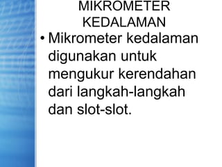 MIKROMETER
KEDALAMAN
• Mikrometer kedalaman
digunakan untuk
mengukur kerendahan
dari langkah-langkah
dan slot-slot.
 