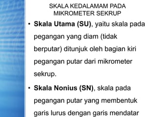 SKALA KEDALAMAM PADA
MIKROMETER SEKRUP
• Skala Utama (SU), yaitu skala pada
pegangan yang diam (tidak
berputar) ditunjuk oleh bagian kiri
pegangan putar dari mikrometer
sekrup.
• Skala Nonius (SN), skala pada
pegangan putar yang membentuk
garis lurus dengan garis mendatar
 