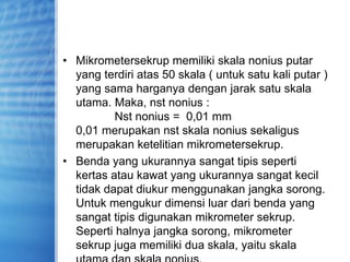 • Mikrometersekrup memiliki skala nonius putar
yang terdiri atas 50 skala ( untuk satu kali putar )
yang sama harganya dengan jarak satu skala
utama. Maka, nst nonius :
Nst nonius = 0,01 mm
0,01 merupakan nst skala nonius sekaligus
merupakan ketelitian mikrometersekrup.
• Benda yang ukurannya sangat tipis seperti
kertas atau kawat yang ukurannya sangat kecil
tidak dapat diukur menggunakan jangka sorong.
Untuk mengukur dimensi luar dari benda yang
sangat tipis digunakan mikrometer sekrup.
Seperti halnya jangka sorong, mikrometer
sekrup juga memiliki dua skala, yaitu skala
 