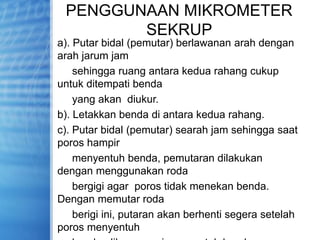 PENGGUNAAN MIKROMETER
SEKRUP
a). Putar bidal (pemutar) berlawanan arah dengan
arah jarum jam
sehingga ruang antara kedua rahang cukup
untuk ditempati benda
yang akan diukur.
b). Letakkan benda di antara kedua rahang.
c). Putar bidal (pemutar) searah jam sehingga saat
poros hampir
menyentuh benda, pemutaran dilakukan
dengan menggunakan roda
bergigi agar poros tidak menekan benda.
Dengan memutar roda
berigi ini, putaran akan berhenti segera setelah
poros menyentuh
 