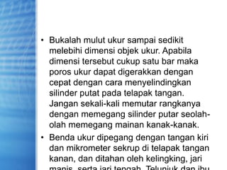 • Bukalah mulut ukur sampai sedikit
melebihi dimensi objek ukur. Apabila
dimensi tersebut cukup satu bar maka
poros ukur dapat digerakkan dengan
cepat dengan cara menyelindingkan
silinder putat pada telapak tangan.
Jangan sekali-kali memutar rangkanya
dengan memegang silinder putar seolah-
olah memegang mainan kanak-kanak.
• Benda ukur dipegang dengan tangan kiri
dan mikrometer sekrup di telapak tangan
kanan, dan ditahan oleh kelingking, jari
 