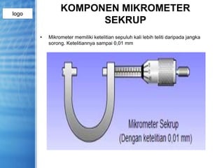 logo
KOMPONEN MIKROMETER
SEKRUP
• Mikrometer memiliki ketelitian sepuluh kali lebih teliti daripada jangka
sorong. Ketelitiannya sampai 0,01 mm
 