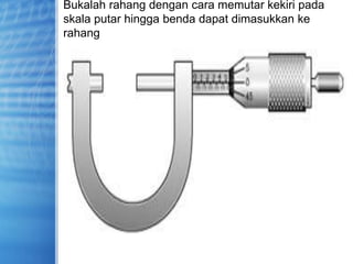 Bukalah rahang dengan cara memutar kekiri pada
skala putar hingga benda dapat dimasukkan ke
rahang
 
