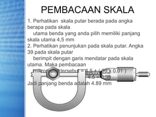 PEMBACAAN SKALA
1. Perhatikan skala putar berada pada angka
berapa pada skala
utama benda yang anda pilih memiliki panjang
skala utama 4,5 mm
2. Perhatikan penunjukan pada skala putar. Angka
39 pada skala putar
berimpit dengan garis mendatar pada skala
utama. Maka pembacaan
mikrometer tersebut = 4.5 + ( 39 x 0.01 )
4.5 + 0.39
Jadi panjang benda adalah 4.89 mm
 