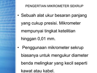 PENGERTIAN MIKROMETER SEKRUP
• Sebuah alat ukur besaran panjang
yang cukup presisi. Mikrometer
mempunyai tingkat ketelitian
hinggan 0,01 mm.
• Penggunaan mikrometer sekrup
biasanya untuk mengukur diameter
benda melingkar yang kecil seperti
kawat atau kabel.
 