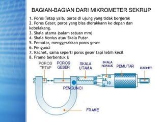 BAGIAN-BAGIAN DARI MIKROMETER SEKRUP
1. Poros Tetap yaitu poros di ujung yang tidak bergerak
2. Poros Geser, poros yang bisa dierakkann ke depan dan
kebelakang.
3. Skala utama (salam satuan mm)
4. Skala Nonius atau Skala Putar
5. Pemutar, menggerakkan poros geser
6. Pengunci
7. Rachet, sama seperti poros geser tapi lebih kecil
8. Frame berbentuk U
 