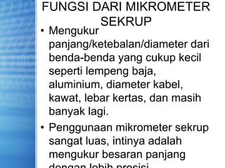 FUNGSI DARI MIKROMETER
SEKRUP
• Mengukur
panjang/ketebalan/diameter dari
benda-benda yang cukup kecil
seperti lempeng baja,
aluminium, diameter kabel,
kawat, lebar kertas, dan masih
banyak lagi.
• Penggunaan mikrometer sekrup
sangat luas, intinya adalah
mengukur besaran panjang
 