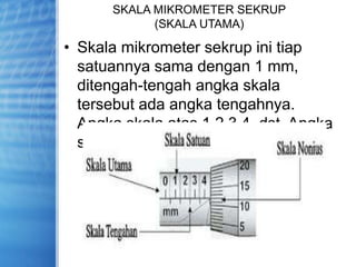 SKALA MIKROMETER SEKRUP
(SKALA UTAMA)
• Skala mikrometer sekrup ini tiap
satuannya sama dengan 1 mm,
ditengah-tengah angka skala
tersebut ada angka tengahnya.
Angka skala atas 1,2,3,4, dst. Angka
skala bawah 0.5, 1.5, 2.5, dst
 