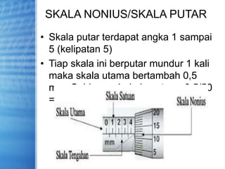 SKALA NONIUS/SKALA PUTAR
• Skala putar terdapat angka 1 sampai
5 (kelipatan 5)
• Tiap skala ini berputar mundur 1 kali
maka skala utama bertambah 0,5
mm. Sehingga 1 skala putar = 0,5/50
=0,01 mm
 