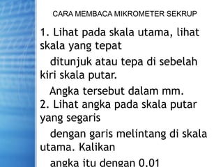 CARA MEMBACA MIKROMETER SEKRUP
1. Lihat pada skala utama, lihat
skala yang tepat
ditunjuk atau tepa di sebelah
kiri skala putar.
Angka tersebut dalam mm.
2. Lihat angka pada skala putar
yang segaris
dengan garis melintang di skala
utama. Kalikan
angka itu dengan 0,01
 