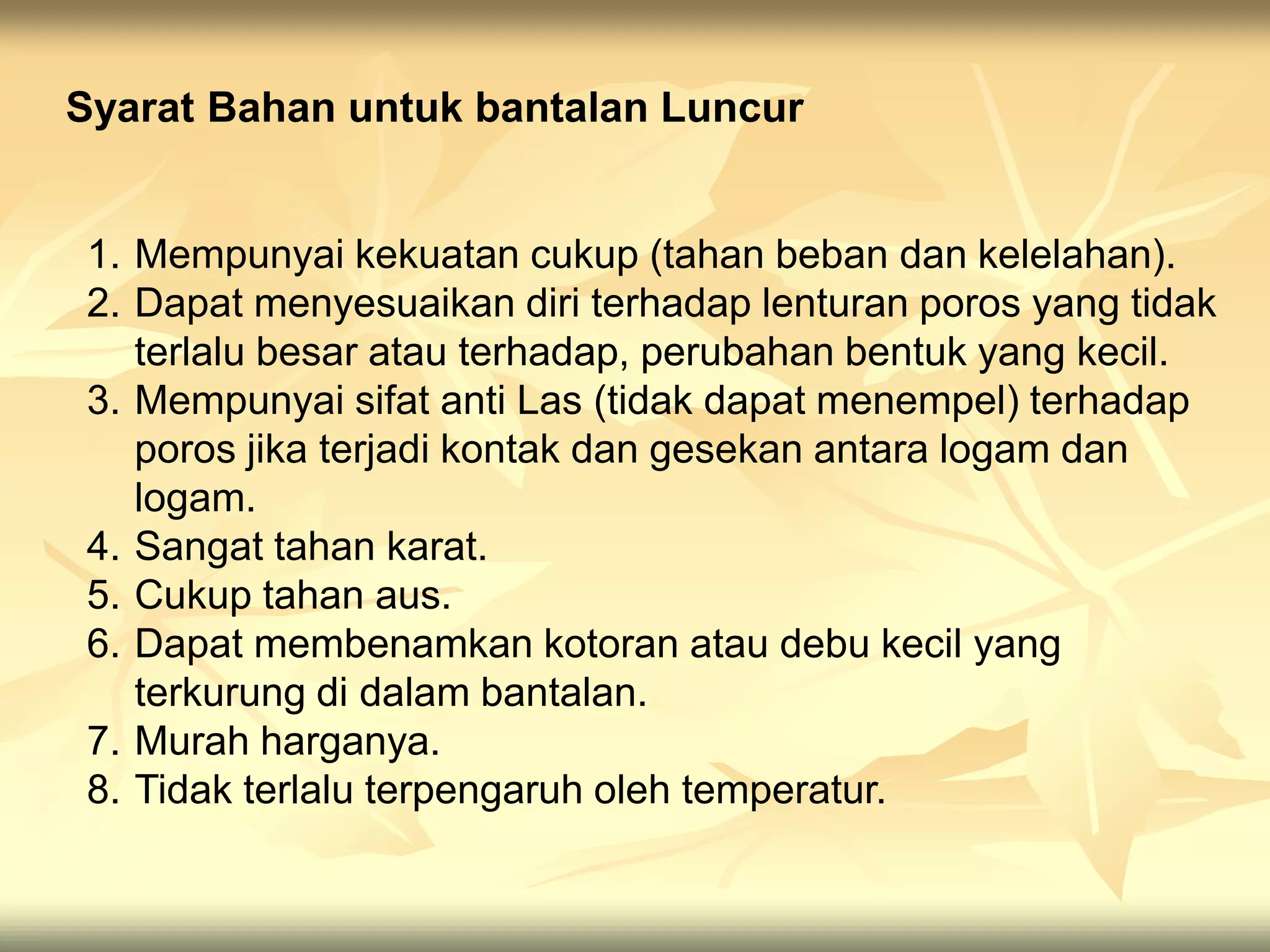 1. Mempunyai kekuatan cukup (tahan beban dan kelelahan).
2. Dapat menyesuaikan diri terhadap lenturan poros yang tidak
terlalu besar atau terhadap, perubahan bentuk yang kecil.
3. Mempunyai sifat anti Las (tidak dapat menempel) terhadap
poros jika terjadi kontak dan gesekan antara logam dan
logam.
4. Sangat tahan karat.
5. Cukup tahan aus.
6. Dapat membenamkan kotoran atau debu kecil yang
terkurung di dalam bantalan.
7. Murah harganya.
8. Tidak terlalu terpengaruh oleh temperatur.
Syarat Bahan untuk bantalan Luncur
 