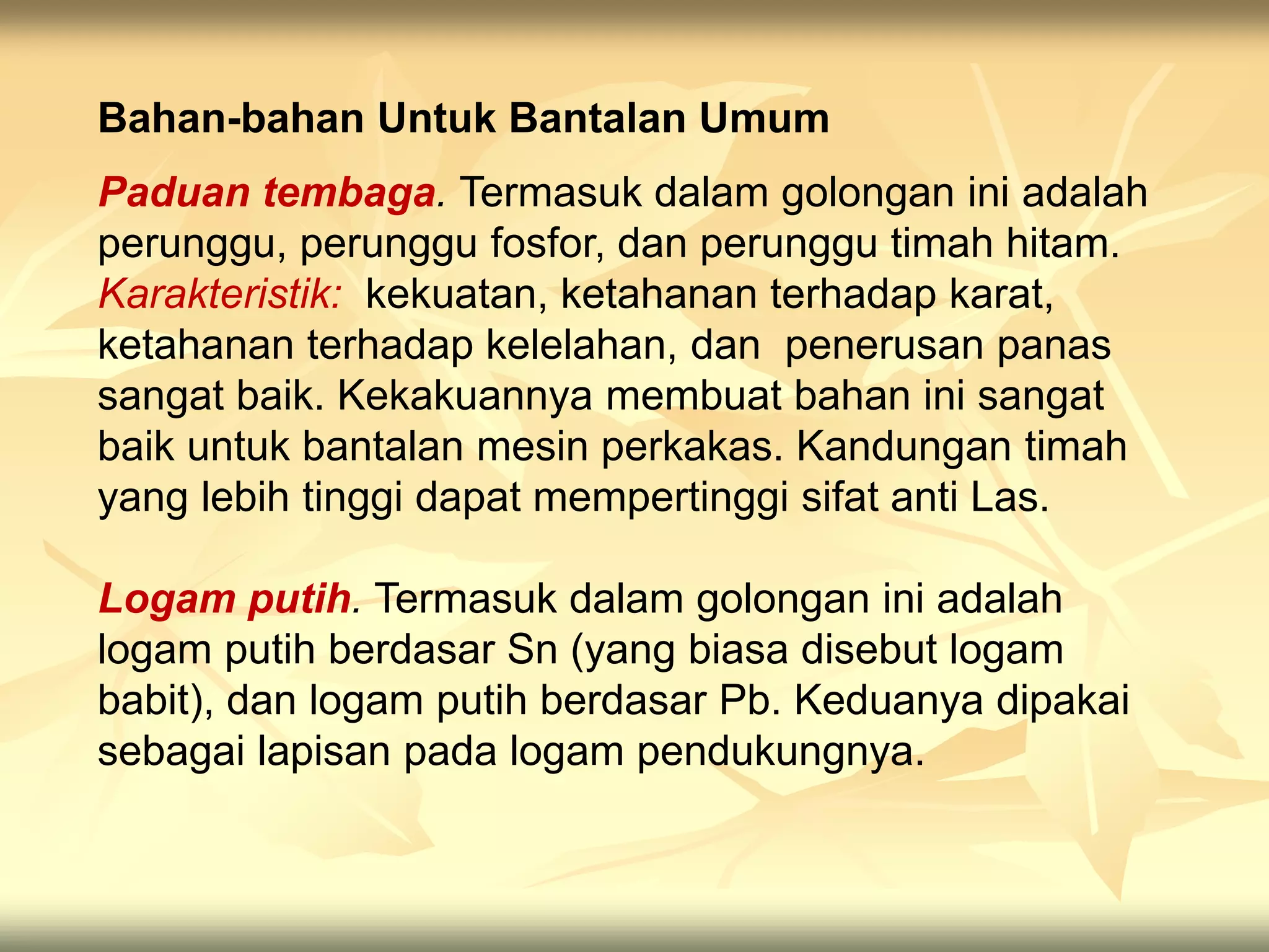 Paduan tembaga. Termasuk dalam golongan ini adalah
perunggu, perunggu fosfor, dan perunggu timah hitam.
Karakteristik: kekuatan, ketahanan terhadap karat,
ketahanan terhadap kelelahan, dan penerusan panas
sangat baik. Kekakuannya membuat bahan ini sangat
baik untuk bantalan mesin perkakas. Kandungan timah
yang lebih tinggi dapat mempertinggi sifat anti Las.
Logam putih. Termasuk dalam golongan ini adalah
logam putih berdasar Sn (yang biasa disebut logam
babit), dan logam putih berdasar Pb. Keduanya dipakai
sebagai lapisan pada logam pendukungnya.
Bahan-bahan Untuk Bantalan Umum
 
