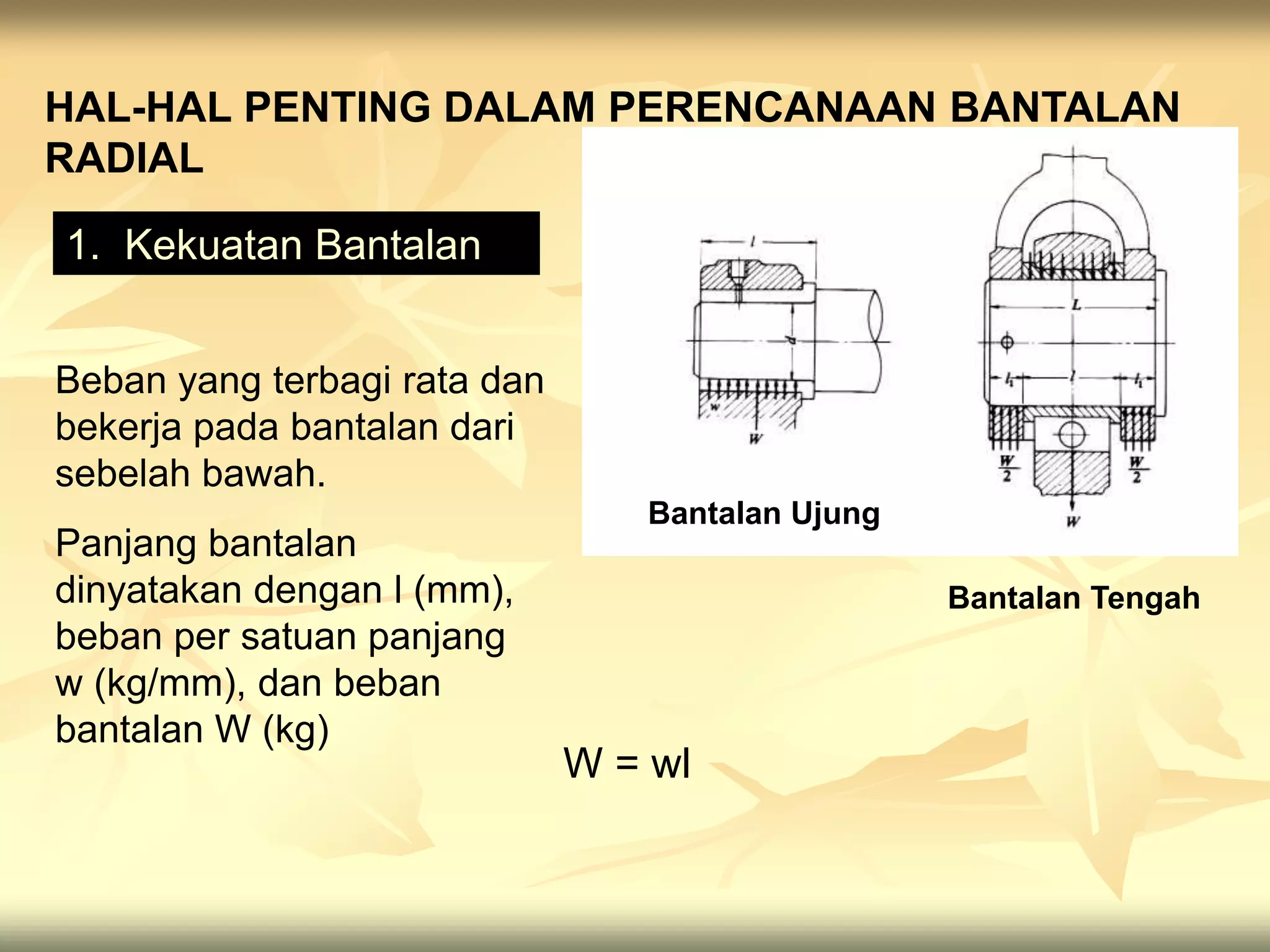 HAL-HAL PENTING DALAM PERENCANAAN BANTALAN
RADIAL
1. Kekuatan Bantalan
Bantalan Ujung
Bantalan Tengah
Beban yang terbagi rata dan
bekerja pada bantalan dari
sebelah bawah.
Panjang bantalan
dinyatakan dengan l (mm),
beban per satuan panjang
w (kg/mm), dan beban
bantalan W (kg)
W = wl
 