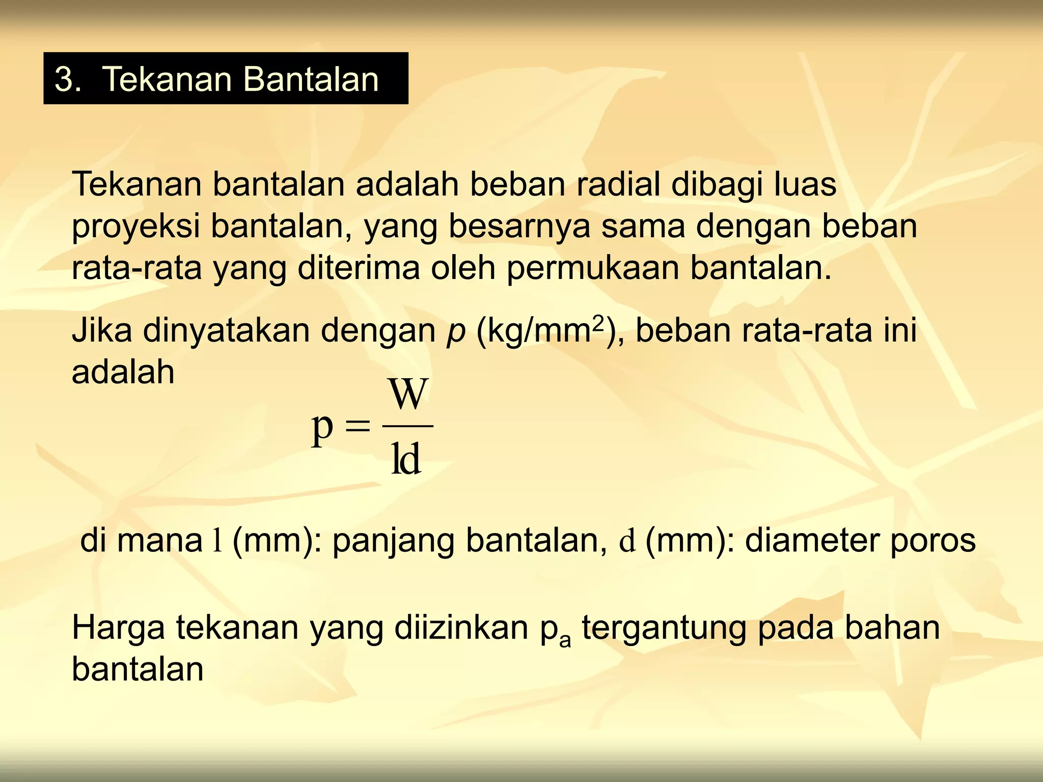 3. Tekanan Bantalan
Tekanan bantalan adalah beban radial dibagi luas
proyeksi bantalan, yang besarnya sama dengan beban
rata-rata yang diterima oleh permukaan bantalan.
Jika dinyatakan dengan p (kg/mm2), beban rata-rata ini
adalah
ld
W
p 
di mana l (mm): panjang bantalan, d (mm): diameter poros
Harga tekanan yang diizinkan pa tergantung pada bahan
bantalan
 