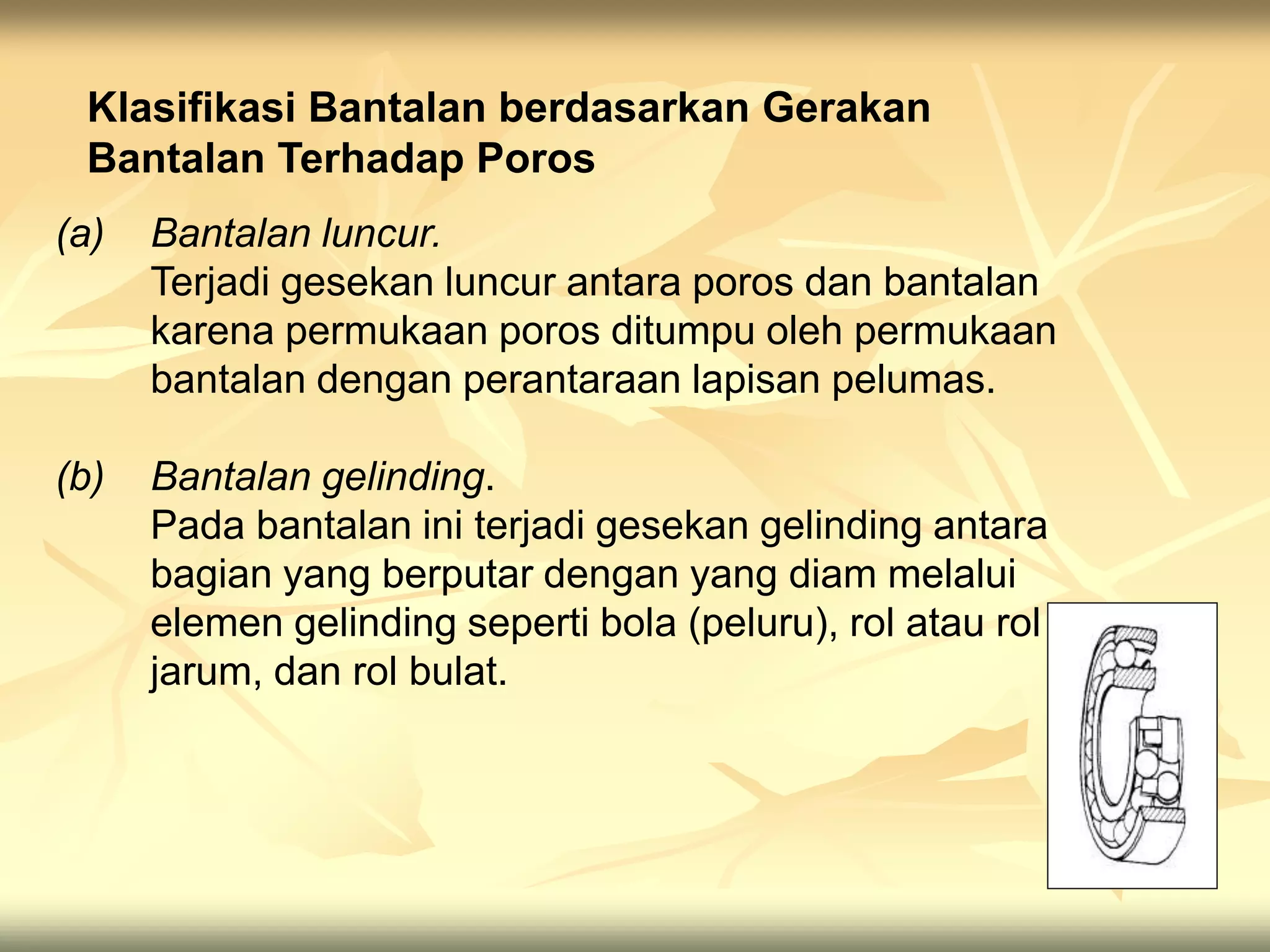 Klasifikasi Bantalan berdasarkan Gerakan
Bantalan Terhadap Poros
(a) Bantalan luncur.
Terjadi gesekan luncur antara poros dan bantalan
karena permukaan poros ditumpu oleh permukaan
bantalan dengan perantaraan lapisan pelumas.
(b) Bantalan gelinding.
Pada bantalan ini terjadi gesekan gelinding antara
bagian yang berputar dengan yang diam melalui
elemen gelinding seperti bola (peluru), rol atau rol
jarum, dan rol bulat.
 