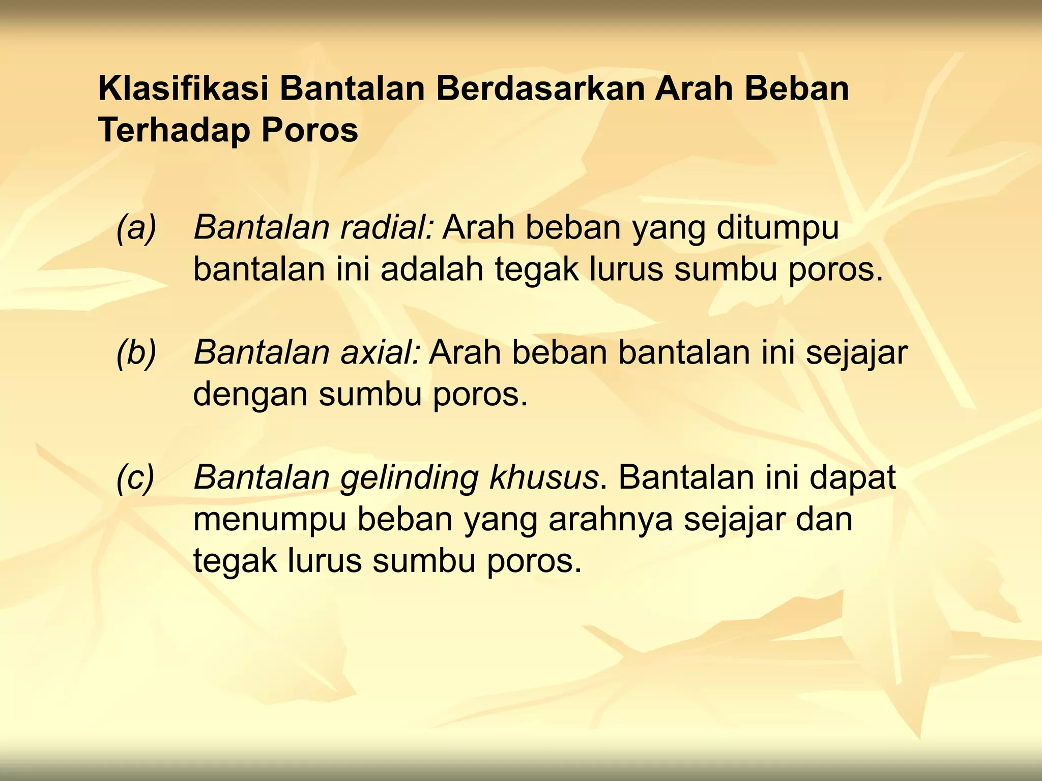Klasifikasi Bantalan Berdasarkan Arah Beban
Terhadap Poros
(a) Bantalan radial: Arah beban yang ditumpu
bantalan ini adalah tegak lurus sumbu poros.
(b) Bantalan axial: Arah beban bantalan ini sejajar
dengan sumbu poros.
(c) Bantalan gelinding khusus. Bantalan ini dapat
menumpu beban yang arahnya sejajar dan
tegak lurus sumbu poros.
 