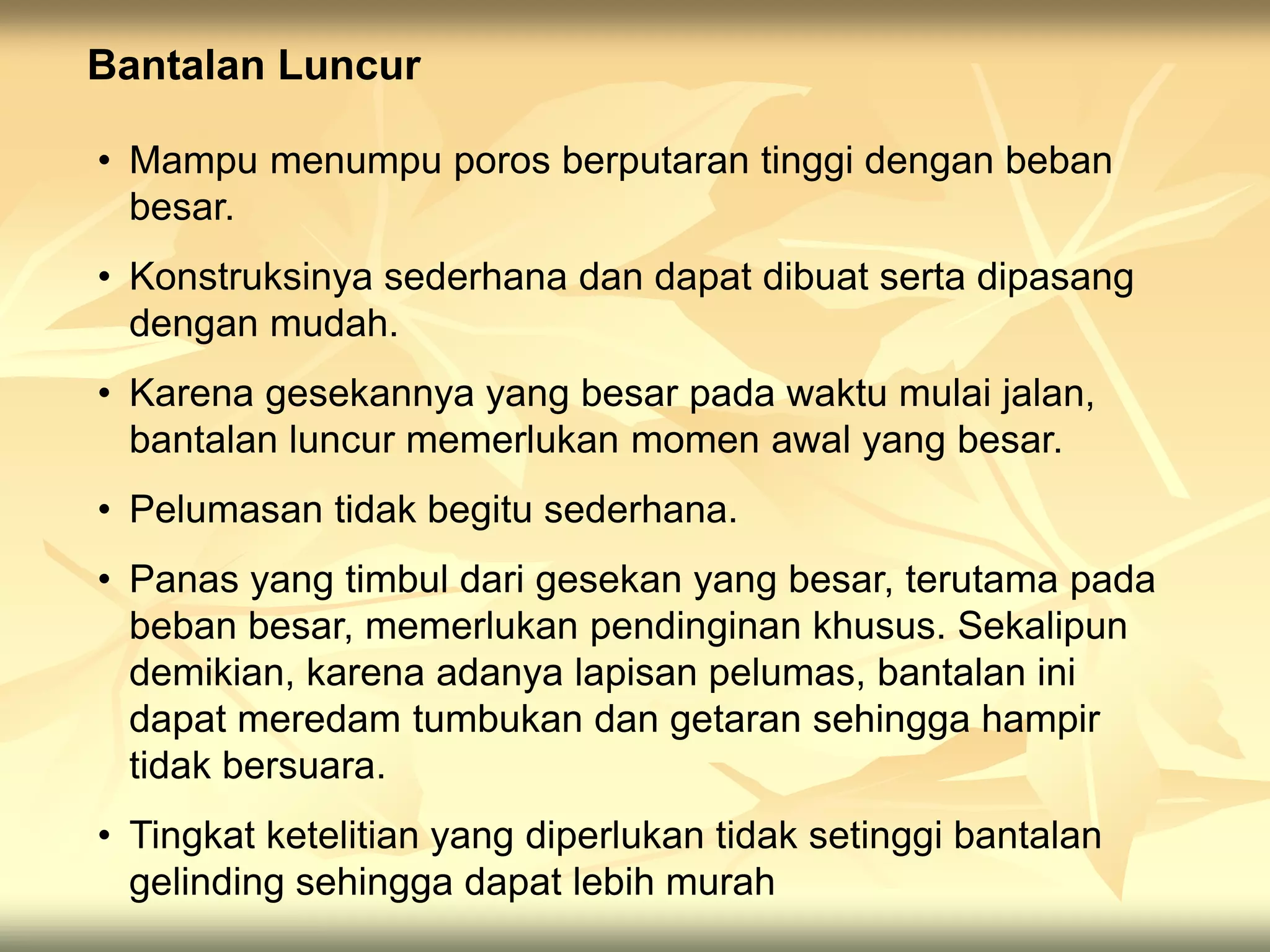 Bantalan Luncur
• Mampu menumpu poros berputaran tinggi dengan beban
besar.
• Konstruksinya sederhana dan dapat dibuat serta dipasang
dengan mudah.
• Karena gesekannya yang besar pada waktu mulai jalan,
bantalan luncur memerlukan momen awal yang besar.
• Pelumasan tidak begitu sederhana.
• Panas yang timbul dari gesekan yang besar, terutama pada
beban besar, memerlukan pendinginan khusus. Sekalipun
demikian, karena adanya lapisan pelumas, bantalan ini
dapat meredam tumbukan dan getaran sehingga hampir
tidak bersuara.
• Tingkat ketelitian yang diperlukan tidak setinggi bantalan
gelinding sehingga dapat lebih murah
 