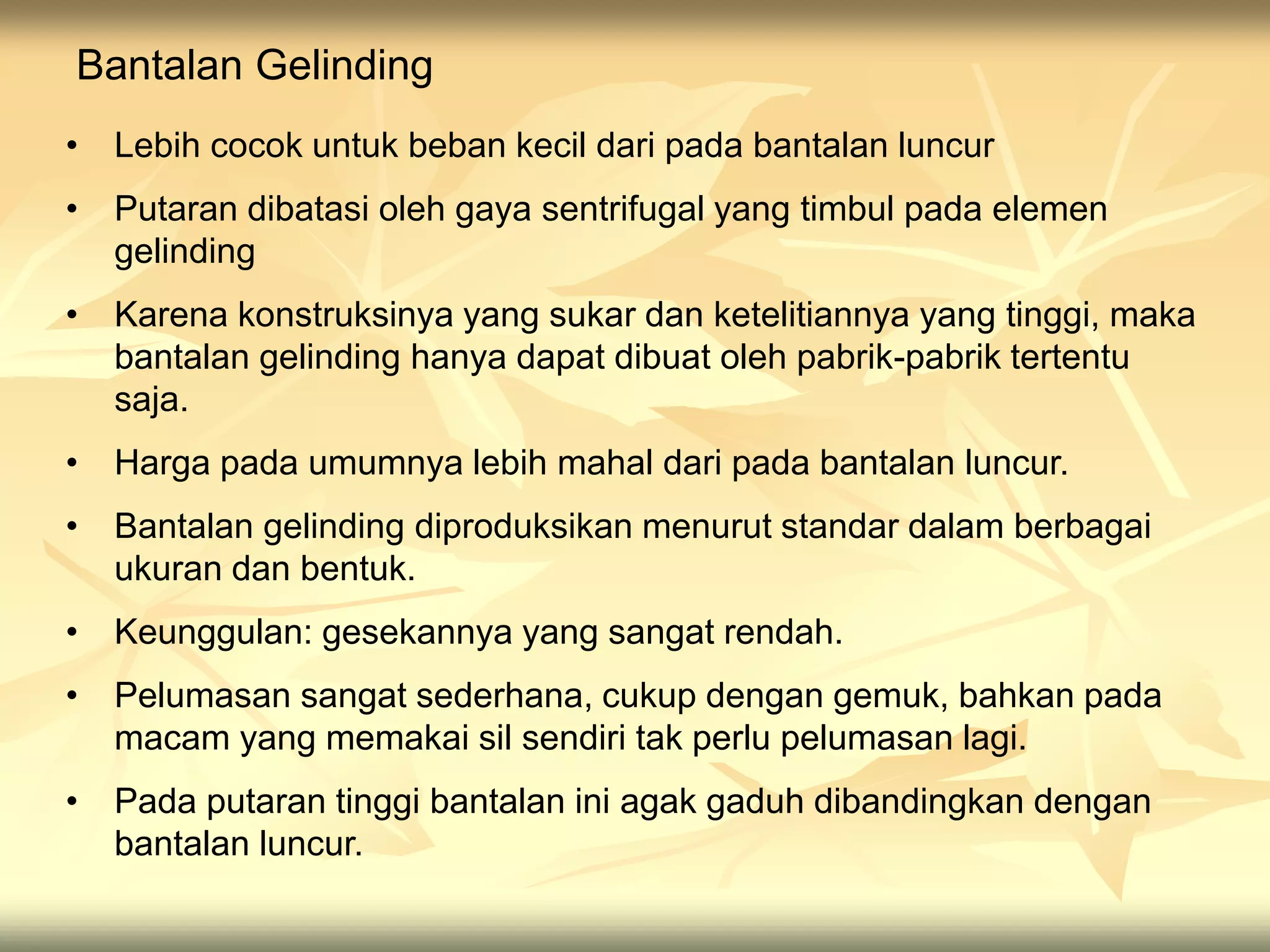 Bantalan Gelinding
• Lebih cocok untuk beban kecil dari pada bantalan luncur
• Putaran dibatasi oleh gaya sentrifugal yang timbul pada elemen
gelinding
• Karena konstruksinya yang sukar dan ketelitiannya yang tinggi, maka
bantalan gelinding hanya dapat dibuat oleh pabrik-pabrik tertentu
saja.
• Harga pada umumnya lebih mahal dari pada bantalan luncur.
• Bantalan gelinding diproduksikan menurut standar dalam berbagai
ukuran dan bentuk.
• Keunggulan: gesekannya yang sangat rendah.
• Pelumasan sangat sederhana, cukup dengan gemuk, bahkan pada
macam yang memakai sil sendiri tak perlu pelumasan lagi.
• Pada putaran tinggi bantalan ini agak gaduh dibandingkan dengan
bantalan luncur.
 