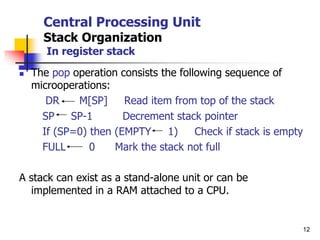 12
Central Processing Unit
Stack Organization
In register stack
 The pop operation consists the following sequence of
microoperations:
DR M[SP] Read item from top of the stack
SP SP-1 Decrement stack pointer
If (SP=0) then (EMPTY 1) Check if stack is empty
FULL 0 Mark the stack not full
A stack can exist as a stand-alone unit or can be
implemented in a RAM attached to a CPU.
 