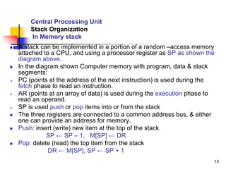 13
Central Processing Unit
Stack Organization
In Memory stack
 A stack can be implemented in a portion of a random –access memory
attached to a CPU, and using a processor register as SP as shown the
diagram above.
 In the diagram shown Computer memory with program, data & stack
segments:
 PC (points at the address of the next instruction) is used during the
fetch phase to read an instruction.
 AR (points at an array of data) is used during the execution phase to
read an operand.
 SP is used push or pop items into or from the stack
 The three registers are connected to a common address bus, & either
one can provide an address for memory.
 Push: insert (write) new item at the top of the stack
SP ← SP – 1, M[SP] ← DR
 Pop: delete (read) the top item from the stack
DR ← M[SP], SP ← SP + 1
 