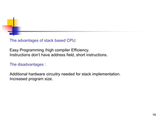 16
The advantages of stack based CPU:
Easy Programming /high compiler Efficiency.
Instructions don’t have address field, short instructions.
The disadvantages :
Additional hardware circuitry needed for stack implementation.
Increased program size.
 