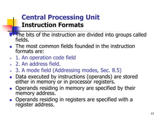 17
Central Processing Unit
Instruction Formats
 The bits of the instruction are divided into groups called
fields.
 The most common fields founded in the instruction
formats are:
 1. An operation code field
 2. An address field.
 3. A mode field (Addressing modes, Sec. 8.5)
 Data executed by instructions (operands) are stored
either in memory or in processor registers.
 Operands residing in memory are specified by their
memory address.
 Operands residing in registers are specified with a
register address.
 