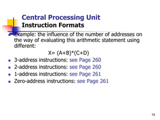19
Central Processing Unit
Instruction Formats
 Example: the influence of the number of addresses on
the way of evaluating this arithmetic statement using
different:
X= (A+B)*(C+D)
 3-address instructions: see Page 260
 2-address instructions: see Page 260
 1-address instructions: see Page 261
 Zero-address instructions: see Page 261
 