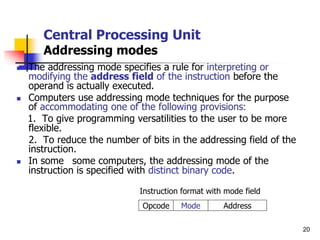 20
Central Processing Unit
Addressing modes
 The addressing mode specifies a rule for interpreting or
modifying the address field of the instruction before the
operand is actually executed.
 Computers use addressing mode techniques for the purpose
of accommodating one of the following provisions:
1. To give programming versatilities to the user to be more
flexible.
2. To reduce the number of bits in the addressing field of the
instruction.
 In some some computers, the addressing mode of the
instruction is specified with distinct binary code.
Instruction format with mode field
Address
Mode
Opcode
 