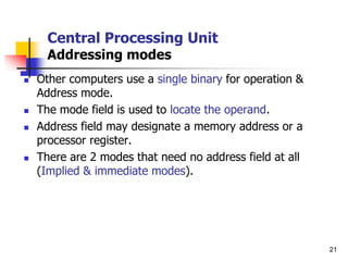 21
Central Processing Unit
Addressing modes
 Other computers use a single binary for operation &
Address mode.
 The mode field is used to locate the operand.
 Address field may designate a memory address or a
processor register.
 There are 2 modes that need no address field at all
(Implied & immediate modes).
 