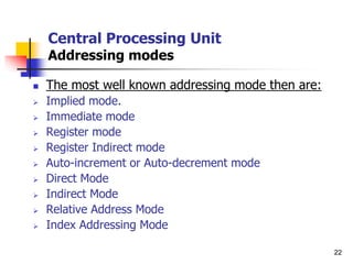 22
Central Processing Unit
Addressing modes
 The most well known addressing mode then are:
 Implied mode.
 Immediate mode
 Register mode
 Register Indirect mode
 Auto-increment or Auto-decrement mode
 Direct Mode
 Indirect Mode
 Relative Address Mode
 Index Addressing Mode
 