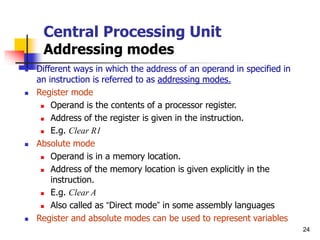 24
Central Processing Unit
Addressing modes
 Different ways in which the address of an operand in specified in
an instruction is referred to as addressing modes.
 Register mode
 Operand is the contents of a processor register.
 Address of the register is given in the instruction.
 E.g. Clear R1
 Absolute mode
 Operand is in a memory location.
 Address of the memory location is given explicitly in the
instruction.
 E.g. Clear A
 Also called as “Direct mode” in some assembly languages
 Register and absolute modes can be used to represent variables
 