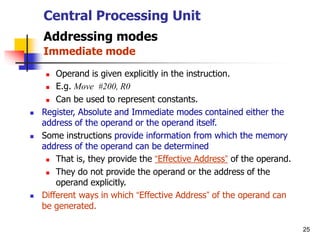 25
Central Processing Unit
Addressing modes
Immediate mode
 Operand is given explicitly in the instruction.
 E.g. Move #200, R0
 Can be used to represent constants.
 Register, Absolute and Immediate modes contained either the
address of the operand or the operand itself.
 Some instructions provide information from which the memory
address of the operand can be determined
 That is, they provide the “Effective Address” of the operand.
 They do not provide the operand or the address of the
operand explicitly.
 Different ways in which “Effective Address” of the operand can
be generated.
 