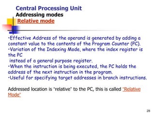 28
Central Processing Unit
Addressing modes
Relative mode
•Effective Address of the operand is generated by adding a
constant value to the contents of the Program Counter (PC).
•Variation of the Indexing Mode, where the index register is
the PC
instead of a general purpose register.
•When the instruction is being executed, the PC holds the
address of the next instruction in the program.
•Useful for specifying target addresses in branch instructions.
Addressed location is “relative” to the PC, this is called “Relative
Mode”
 