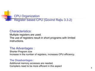 4
CPU Organization
Register based CPU (Govind Rajlu 3.3.2)
Characteristics:
Multiple registers are used.
The use of registers result in short programs with limited
instructions.
The Advantages :
Shorter Program size
Increase in the number of registers, increases CPU efficiency.
The Disadvantages :
Additional memory accesses are needed.
Compilers need to be more efficient in this aspect
 