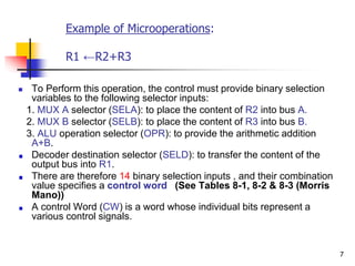 7
Example of Microoperations:
R1 ←R2+R3
 To Perform this operation, the control must provide binary selection
variables to the following selector inputs:
1. MUX A selector (SELA): to place the content of R2 into bus A.
2. MUX B selector (SELB): to place the content of R3 into bus B.
3. ALU operation selector (OPR): to provide the arithmetic addition
A+B.
Decoder destination selector (SELD): to transfer the content of the
output bus into R1.
There are therefore 14 binary selection inputs , and their combination
value specifies a control word )See Tables 8-1, 8-2 & 8-3 (Morris
Mano))
A control Word (CW) is a word whose individual bits represent a
various control signals.
 