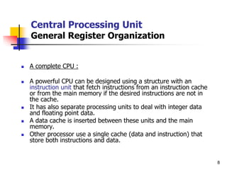 8
Central Processing Unit
General Register Organization
 A complete CPU :
 A powerful CPU can be designed using a structure with an
instruction unit that fetch instructions from an instruction cache
or from the main memory if the desired instructions are not in
the cache.
 It has also separate processing units to deal with integer data
and floating point data.
 A data cache is inserted between these units and the main
memory.
 Other processor use a single cache (data and instruction) that
store both instructions and data.
 