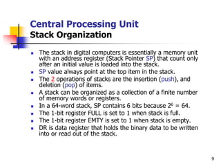 9
Central Processing Unit
Stack Organization
 The stack in digital computers is essentially a memory unit
with an address register (Stack Pointer SP) that count only
after an initial value is loaded into the stack.
 SP value always point at the top item in the stack.
 The 2 operations of stacks are the insertion (push), and
deletion (pop) of items.
 A stack can be organized as a collection of a finite number
of memory words or registers.
 In a 64-word stack, SP contains 6 bits because 26 = 64.
 The 1-bit register FULL is set to 1 when stack is full.
 The 1-bit register EMTY is set to 1 when stack is empty.
 DR is data register that holds the binary data to be written
into or read out of the stack.
 