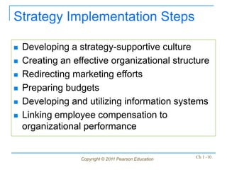 Copyright © 2011 Pearson Education Ch 1 -10
Strategy Implementation Steps
 Developing a strategy-supportive culture
 Creating an effective organizational structure
 Redirecting marketing efforts
 Preparing budgets
 Developing and utilizing information systems
 Linking employee compensation to
organizational performance
 